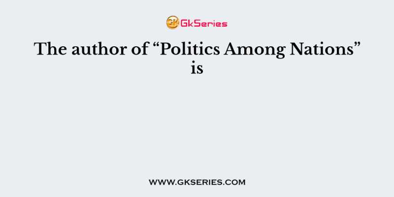 The author of “Politics Among Nations” is