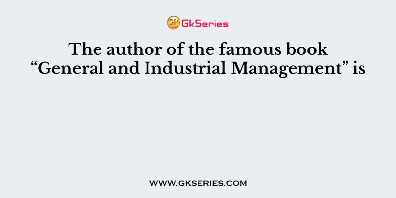The author of the famous book “General and Industrial Management” is