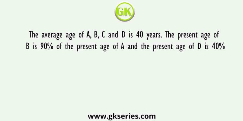 The average age of A, B, C and D is 40 years. The present age of B is 90% of the present age of A and the present age of D is 40%