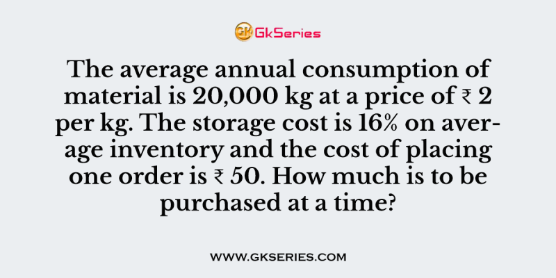 The average annual consumption of material is 20,000 kg at a price of ₹ 2 per kg. The storage cost is 16% on average inventory and the cost of placing one order is ₹ 50. How much is to be purchased at a time?