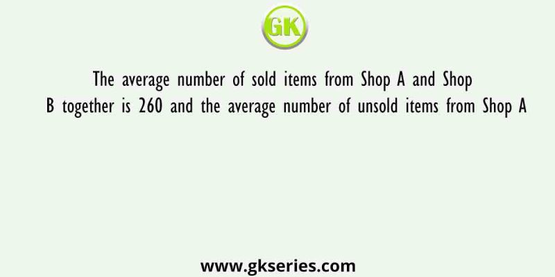 The average number of sold items from Shop A and Shop B together is 260 and the average number of unsold items from Shop A