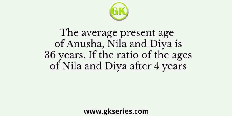 The average present age of Anusha, Nila and Diya is 36 years. If the ratio of the ages of Nila and Diya after 4 years