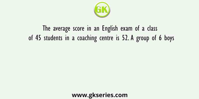 The average score in an English exam of a class of 45 students in a coaching centre is 52. A group of 6 boys