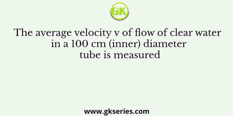 The average velocity v of flow of clear water in a 100 cm (inner) diameter tube is measured
