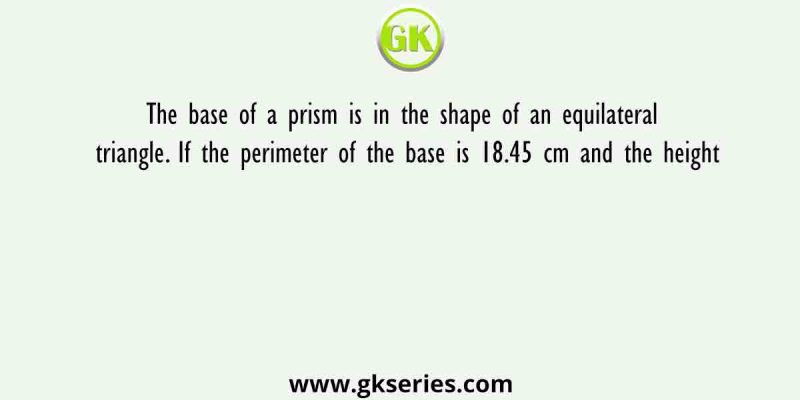 The base of a prism is in the shape of an equilateral triangle. If the perimeter of the base is 18.45 cm and the height