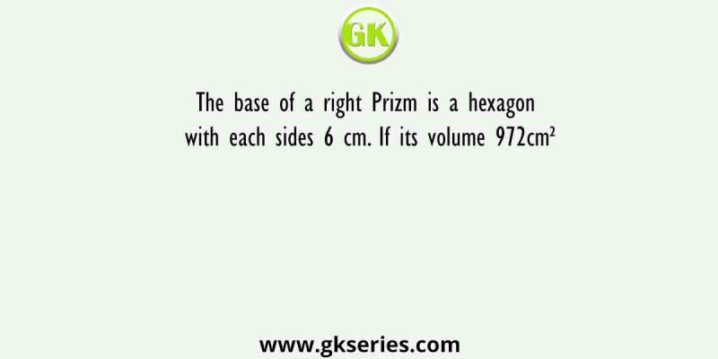 The base of a right Prizm is a hexagon with each sides 6 cm. If its volume 972cm²