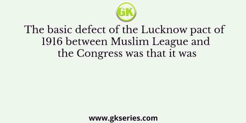 The basic defect of the Lucknow pact of 1916 between Muslim League and the Congress was that it was