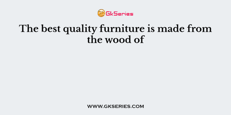 The best quality furniture is made from the wood of