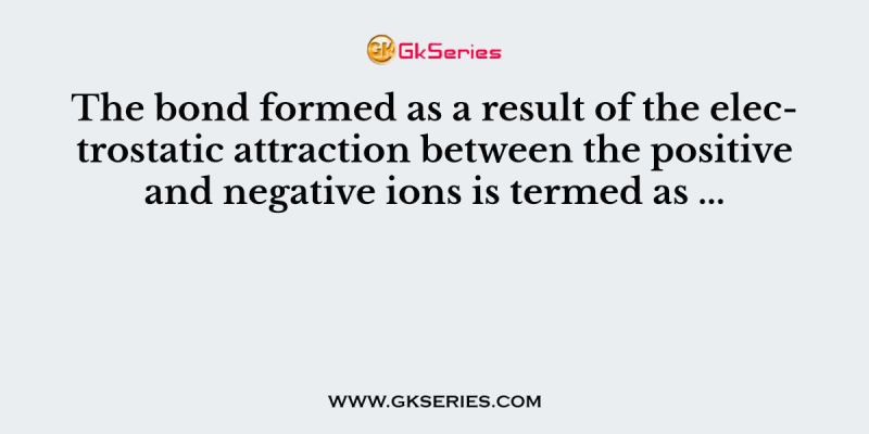 The bond formed as a result of the electrostatic attraction between the positive and negative ions is termed as …