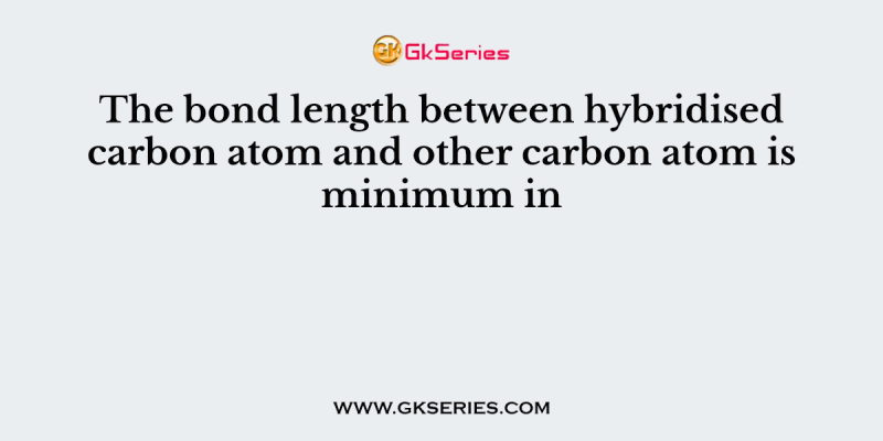The bond length between hybridised carbon atom and other carbon atom is minimum in