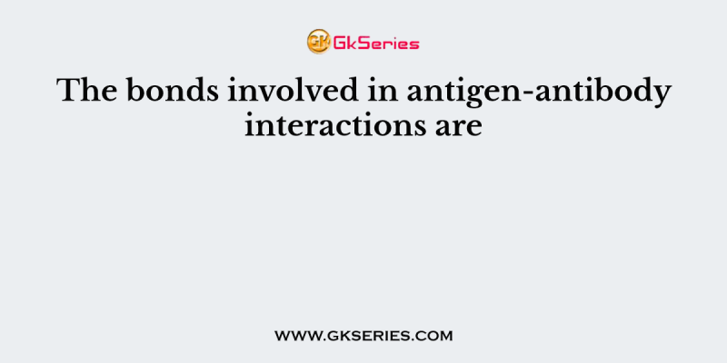 The bonds involved in antigen-antibody interactions are