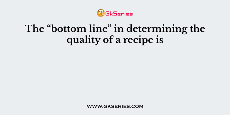 The “bottom line” in determining the quality of a recipe is