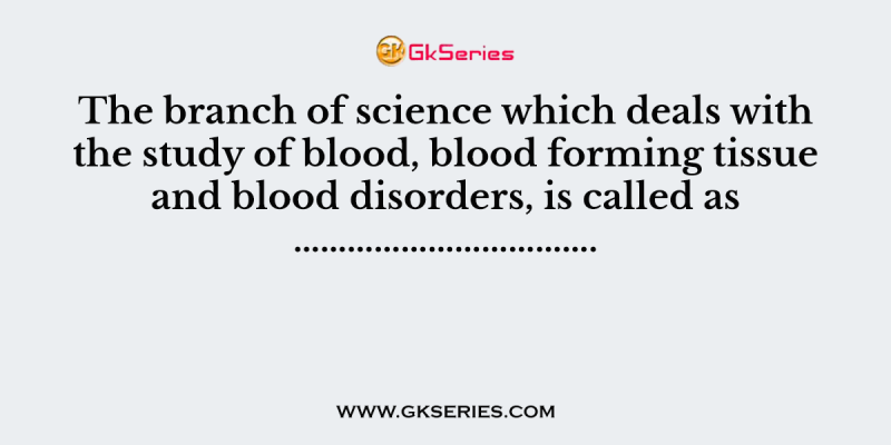 The branch of science which deals with the study of blood, blood forming tissue and blood disorders, is called as …………………………….