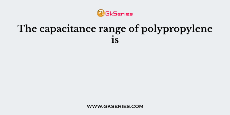 The capacitance range of polypropylene is