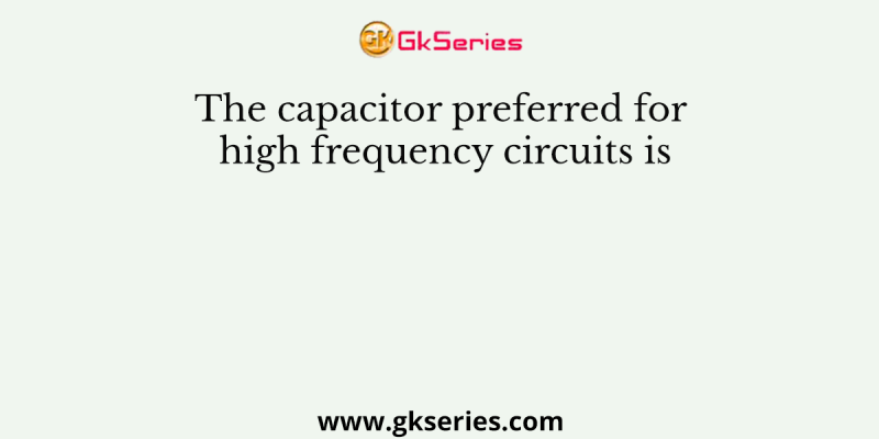 The capacitor preferred for high frequency circuits is