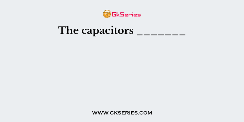 The capacitors _______