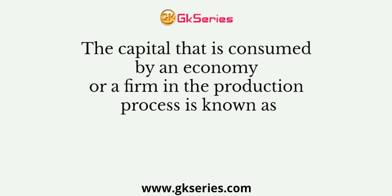 The capital that is consumed by an economy or a firm in the production process is known as