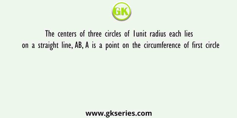 The centers of three circles of 1unit radius each lies on a straight line, AB, A is a point on the circumference of first circle
