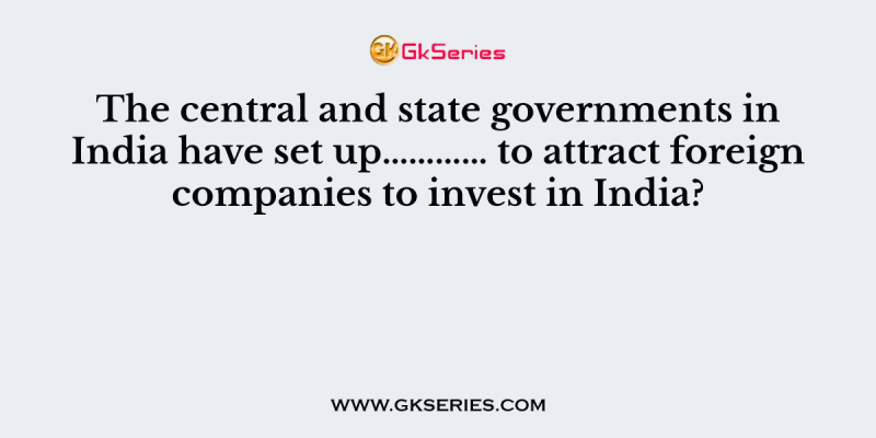 The central and state governments in India have set up………… to attract foreign companies to invest in India?