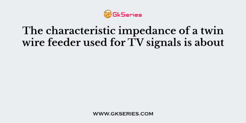 The characteristic impedance of a twin wire feeder used for TV signals is about