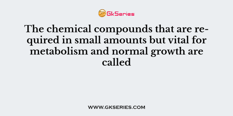 The chemical compounds that are required in small amounts but vital for metabolism and normal growth are called