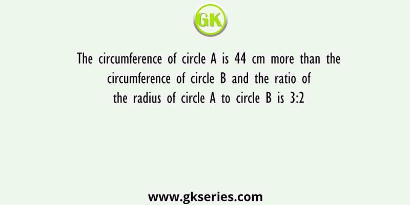 The circumference of circle A is 44 cm more than the circumference of circle B and the ratio of the radius of circle A to circle B is 3:2