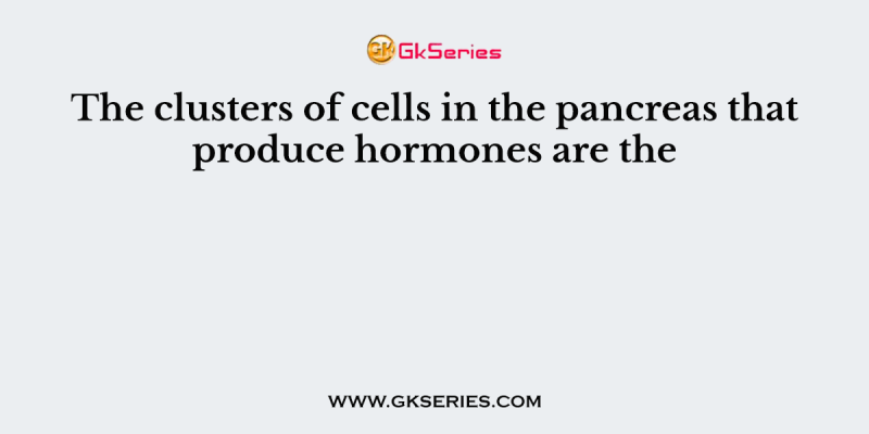 The clusters of cells in the pancreas that produce hormones are the