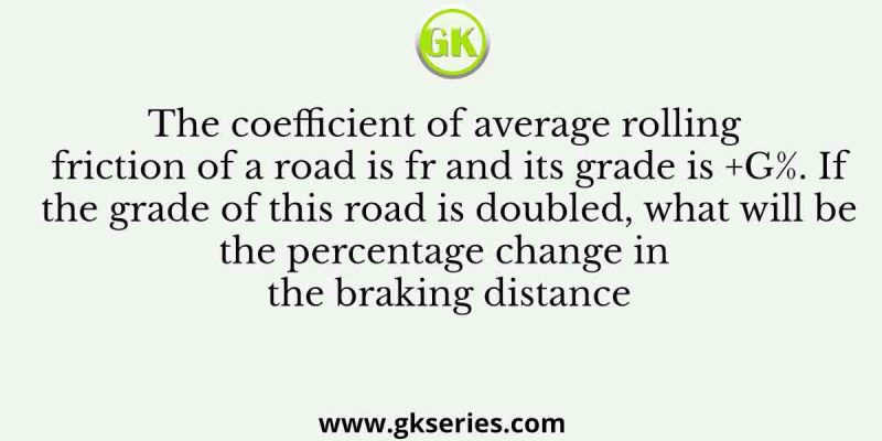 The coefficient of average rolling friction of a road is fr and its grade is +G%. If the grade of this road is doubled, what will be the percentage change in the braking distance
