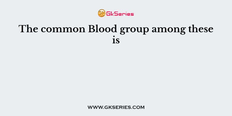 The common Blood group among these is