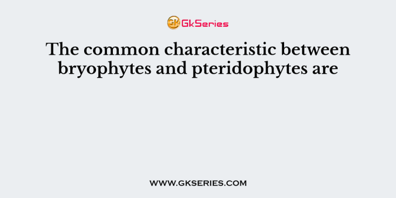 The common characteristic between bryophytes and pteridophytes are