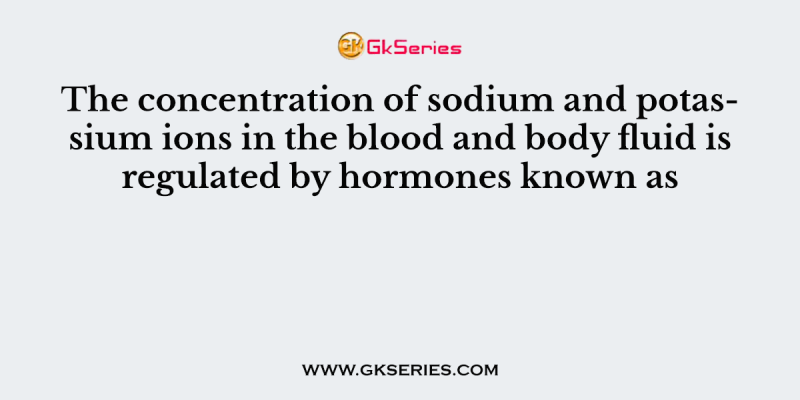 The concentration of sodium and potassium ions in the blood and body fluid is regulated by hormones known as