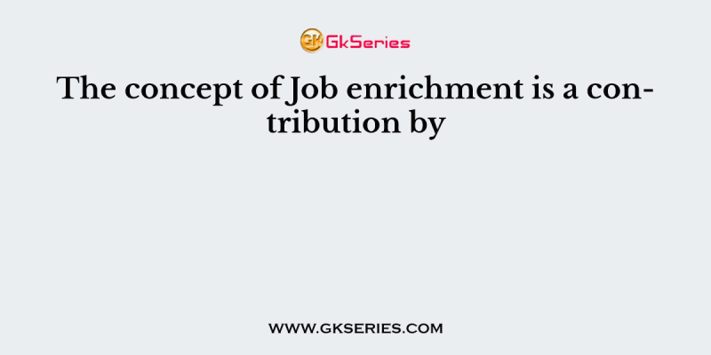 The concept of Job enrichment is a contribution by