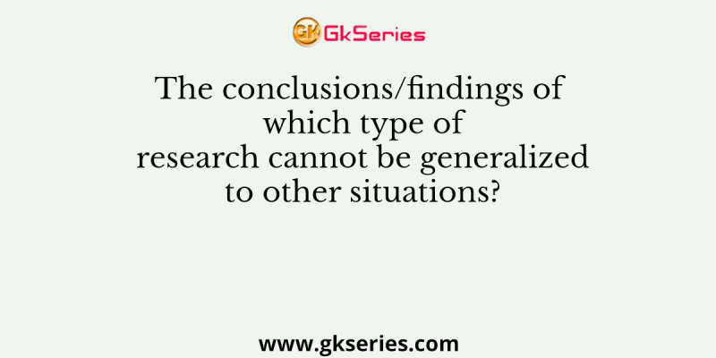 The conclusions/findings of which type of research cannot be generalized to other situations?