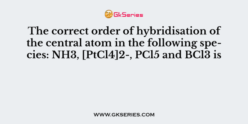 The correct order of hybridisation of the central atom in the following species: NH3, [PtCl4]2-, PCl5 and BCl3 is