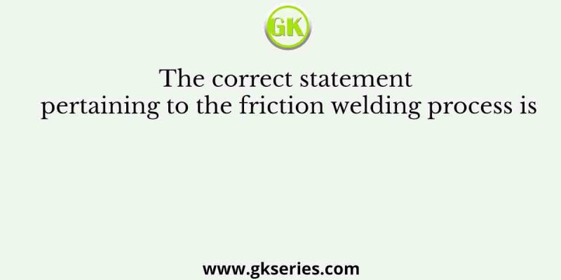 The correct statement pertaining to the friction welding process is