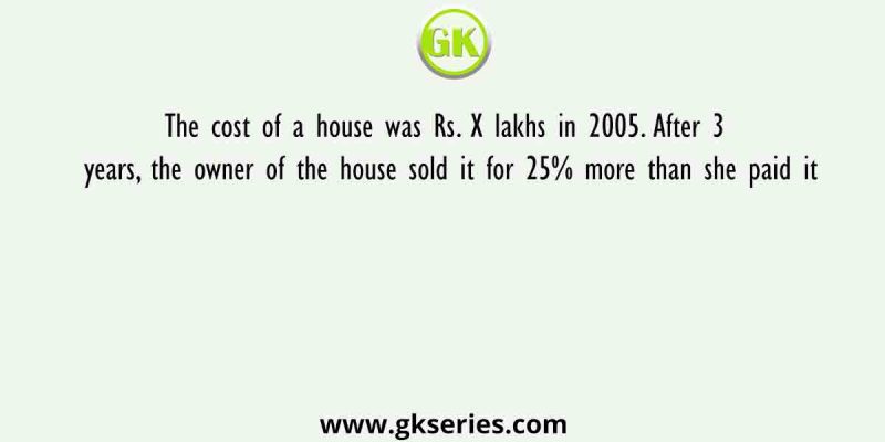 The cost of a house was Rs. X lakhs in 2005. After 3 years, the owner of the house sold it for 25% more than she paid it