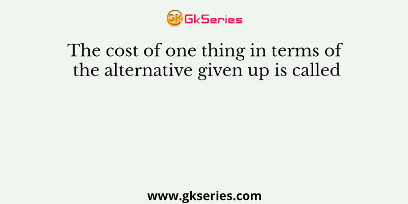 The cost of one thing in terms of the alternative given up is called