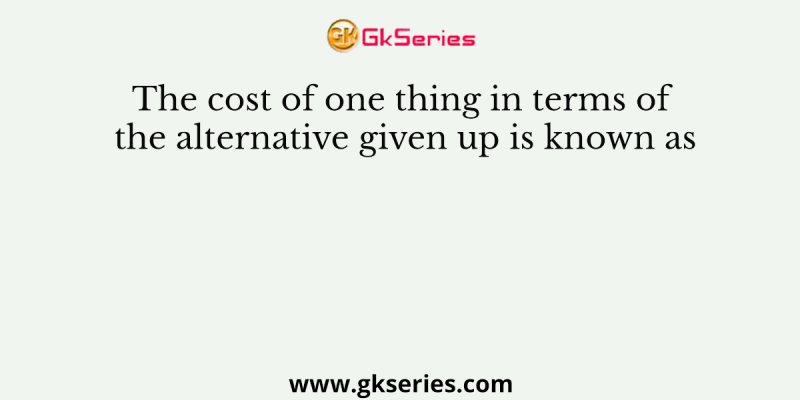 The cost of one thing in terms of the alternative given up is known as
