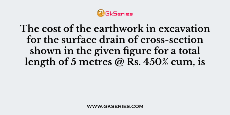 The cost of the earthwork in excavation for the surface drain of cross-section shown in the given figure for a total length of 5 metres @ Rs. 450% cum, is