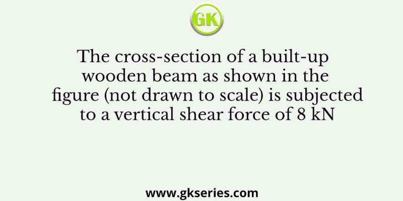 The cross-section of a built-up wooden beam as shown in the figure (not drawn to scale) is subjected to a vertical shear force of 8 kN