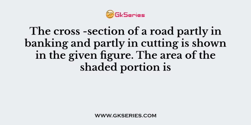 The cross -section of a road partly in banking and partly in cutting is shown in the given figure. The area of the shaded portion is