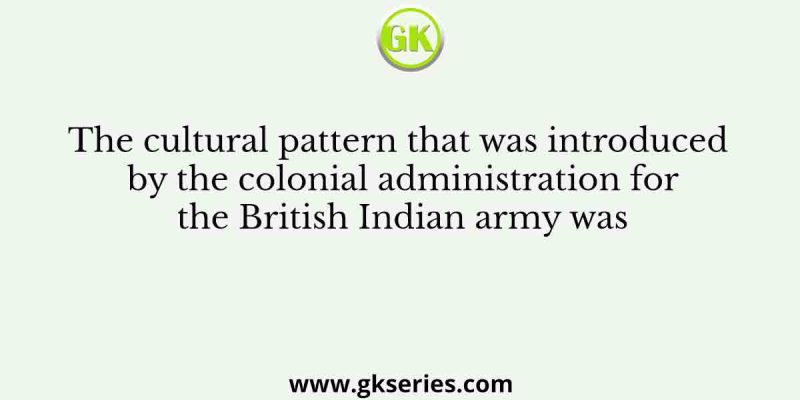 The cultural pattern that was introduced by the colonial administration for the British Indian army was