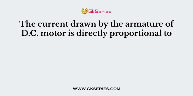 The current drawn by the armature of D.C. motor is directly proportional to