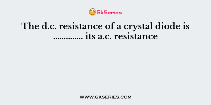 The d.c. resistance of a crystal diode is ………….. its a.c. resistance