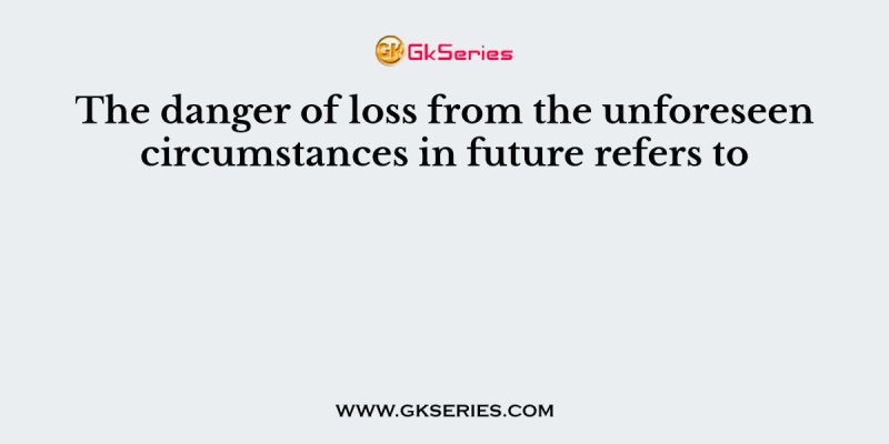 The danger of loss from the unforeseen circumstances in future refers to