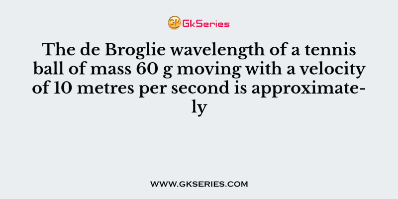 The de Broglie wavelength of a tennis ball of mass 60 g moving with a velocity of 10 metres per second is approximately
