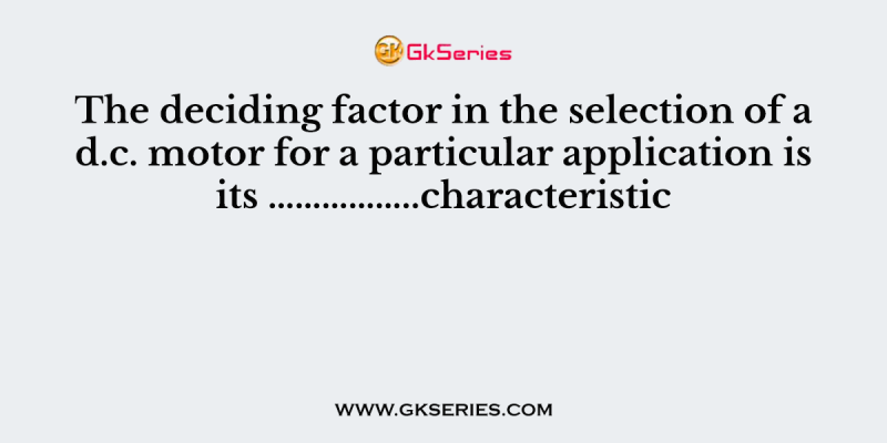 The deciding factor in the selection of a d.c. motor for a particular application is its ……………..characteristic.