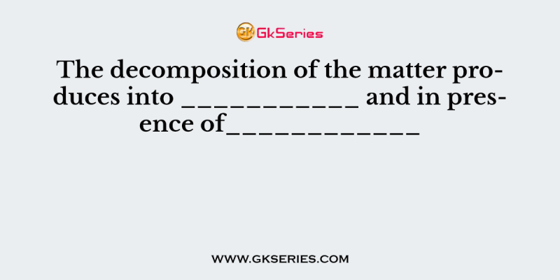 The decomposition of the matter produces into ___________ and in presence of____________