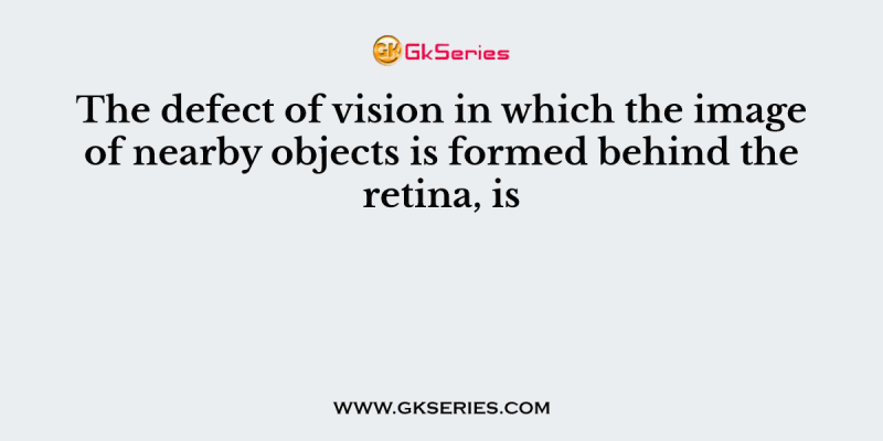 The defect of vision in which the image of nearby objects is formed behind the retina, is