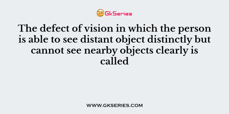 The defect of vision in which the person is able to see distant object distinctly but cannot see nearby objects clearly is called